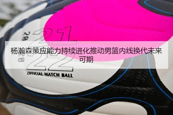 杨瀚森策应能力持续进化推动男篮内线换代未来可期